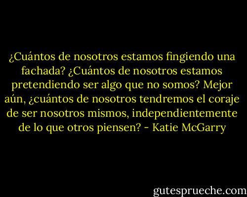 ¿Cuántos de nosotros estamos fingiendo una fachada? ¿Cuántos de nosotros estamos pretendiendo ser algo que no somos? Mejor aún, ¿cuántos de nosotros tendremos el coraje de ser nosotros mismos, independientemente de lo que otros piensen? - Katie McGarry