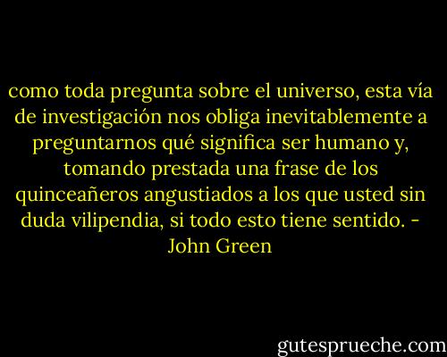 como toda pregunta sobre el universo, esta vía de investigación nos obliga inevitablemente a preguntarnos qué significa ser humano y, tomando prestada una frase de los quinceañeros angustiados a los que usted sin duda vilipendia, si todo esto tiene sentido. - John Green