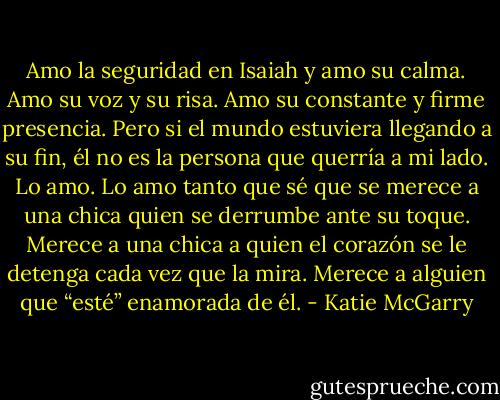 Amo la seguridad en Isaiah y amo su calma. Amo su voz y su risa. Amo su constante y firme presencia. Pero si el mundo estuviera llegando a su fin, él no es la persona que querría a mi lado. Lo amo. Lo amo tanto que sé que se merece a una chica quien se derrumbe ante su toque. Merece a una chica a quien el corazón se le detenga cada vez que la mira. Merece a alguien que “esté” enamorada de él. - Katie McGarry