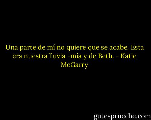 Una parte de mí no quiere que se acabe. Esta era nuestra lluvia -mía y de Beth. - Katie McGarry