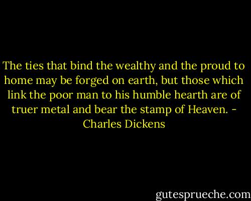 The ties that bind the wealthy and the proud to home may be forged on earth, but those which link the poor man to his humble hearth are of truer metal and bear the stamp of Heaven. - Charles Dickens