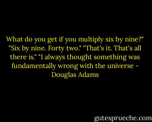 What do you get if you multiply six by nine?"<br />"Six by nine. Forty two."<br />"That's it. That's all there is."<br />"I always thought something was fundamentally wrong with the universe - Douglas Adams