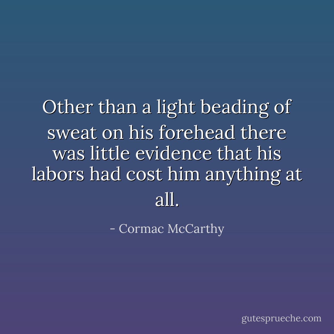 Other than a light beading of sweat on his forehead there was little evidence that his labors had cost him anything at all. - Cormac McCarthy