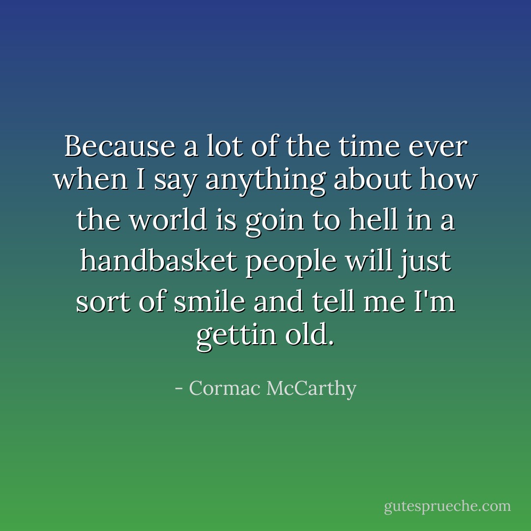 Because a lot of the time ever when I say anything about how the world is goin to hell in a handbasket people will just sort of smile and tell me I'm gettin old. - Cormac McCarthy