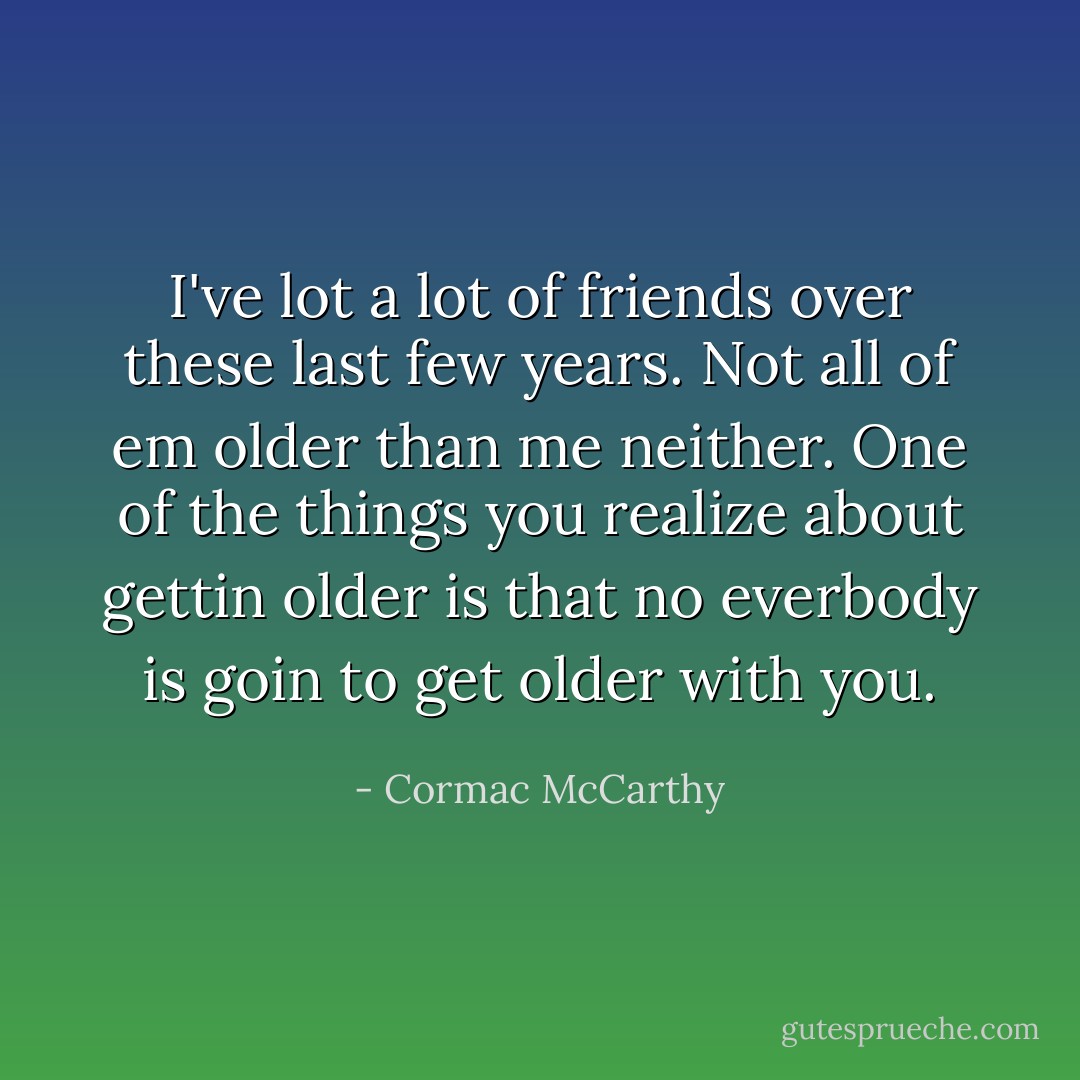 I've lot a lot of friends over these last few years. Not all of em older than me neither. One of the things you realize about gettin older is that no everbody is goin to get older with you. - Cormac McCarthy