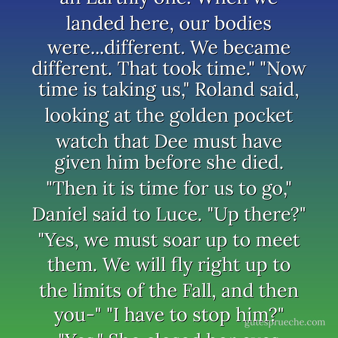 Look," Steven said, pointing at the sky.<br />The stars were out in droves. One, far in the distance, was particularly bright. It flickered, then seemed to go out altogether before returning even brighter than before.<br />"That's them, isn't it?" she said. "The Fall?"<br />"Yes," Francesca said. "That's it. It looks just like the old texts say it would."<br />"It was just"-Luce furrowed her brow, squinting-"I can only see it when I-"<br />"Concentrate," Cam ordered.<br />"What's happening to it?" Luce asked.<br />"It is coming into being in this world," Daniel said. "It wasn't the physical transit from Heaven to Earth that took nine days. It was the shift from a Heavenly realm to an Earthly one. When we landed here, our bodies were...different. We became different. That took time."<br />"Now time is taking us," Roland said, looking at the golden pocket watch that Dee must have given him before she died.<br />"Then it is time for us to go," Daniel said to Luce.<br />"Up there?"<br />"Yes, we must soar up to meet them. We will fly right up to the limits of the Fall, and then you-"<br />"I have to stop him?"<br />"Yes."<br />She closed her eyes thought back to the way Lucifer had looked at her in the Meadow. He looked like he wanted to crush every speck of tenderness there was. "I think I know how."<br />"I told you she would say that!" Arriane whooped.<br />Daniel pulled her close. "Are you sure?"<br />She kissed him, never surer. "I just got my wings back, Daniel. I'm not going to let Lucifer take them away."<br />So Luce and Daniel said goodbye to their friends, reached for each other's hands, and took off into the night. They flew upward forever, through the thinnest outer skin of the atmosphere, through a film of light at the edge of space. - Lauren Kate