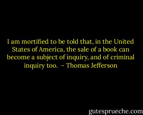 I am mortified to be told that, in the United States of America, the sale of a book can become a subject of inquiry, and of criminal inquiry too.  - Thomas Jefferson