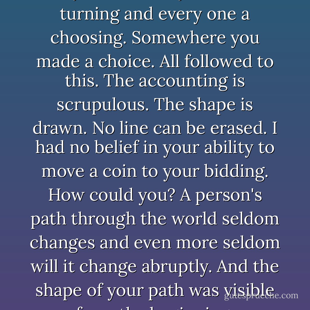 I had no say in the matter. Every moment in your life is a turning and every one a choosing. Somewhere you made a choice. All followed to this. The accounting is scrupulous. The shape is drawn. No line can be erased. I had no belief in your ability to move a coin to your bidding. How could you? A person's path through the world seldom changes and even more seldom will it change abruptly. And the shape of your path was visible from the beginning. - Cormac McCarthy