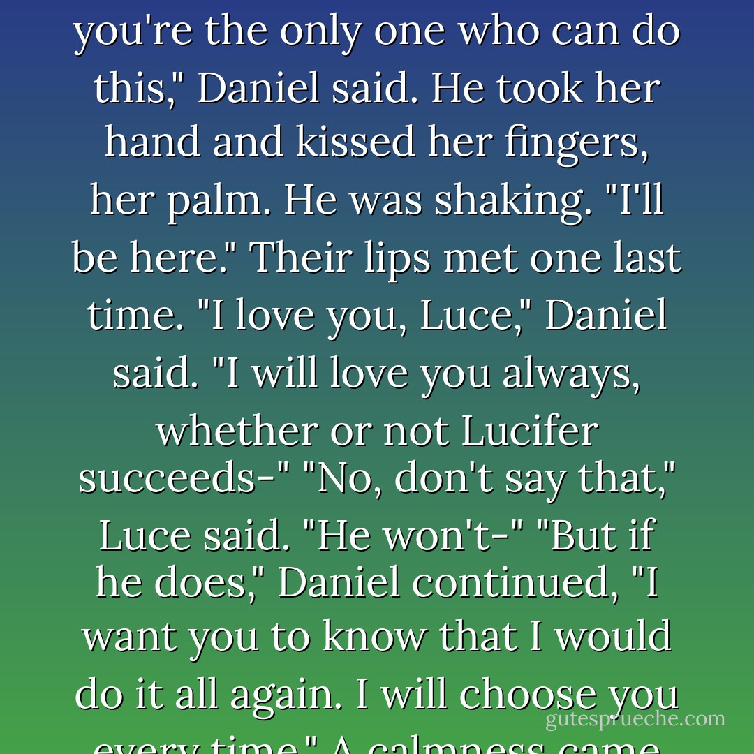 You will have to pass through the Announcer first. Don't get hung up there. Move through until you find him in the Fall."<br />"I have to go alone, don't I?"<br />"I would follow you to the ends of the Earth and beyond. But you're the only one who can do this," Daniel said. He took her hand and kissed her fingers, her palm. He was shaking. "I'll be here."<br />Their lips met one last time.<br />"I love you, Luce," Daniel said. "I will love you always, whether or not Lucifer succeeds-"<br />"No, don't say that," Luce said. "He won't-"<br />"But if he does," Daniel continued, "I want you to know that I would do it all again. I will choose you every time."<br />A calmness came over Luce. She would not fail him. She would not fail herself.<br />"I won't be long."<br />She squeezed his hand and turned away and plunged through darkness, into Lucifer's Announcer. - Lauren Kate