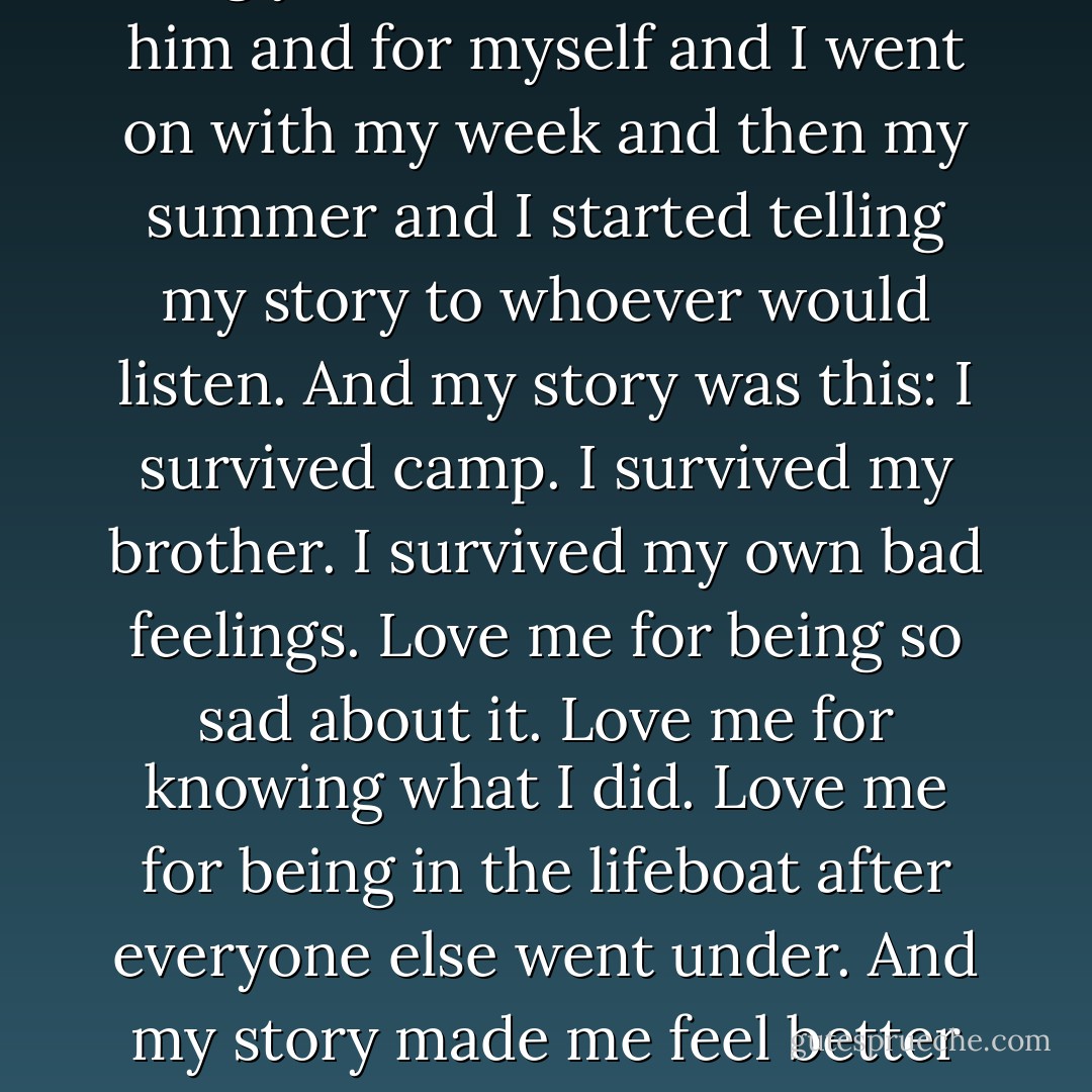 But what I did was the kind of thing you'd do and the kind of thing you've done: I felt bad for him and for myself and I went on with my week and then my summer and I started telling my story to whoever would listen. And my story was this: I survived camp. I survived my brother. I survived my own bad feelings. Love me for being so sad about it. Love me for knowing what I did. Love me for being in the lifeboat after everyone else went under. And my story made me feel better and it made me feel worse. And it worked. - Jim Shepard