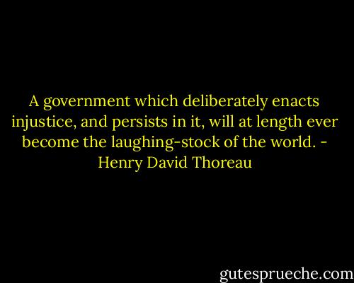 A government which deliberately enacts injustice, and persists in it, will at length ever become the laughing-stock of the world. - Henry David Thoreau