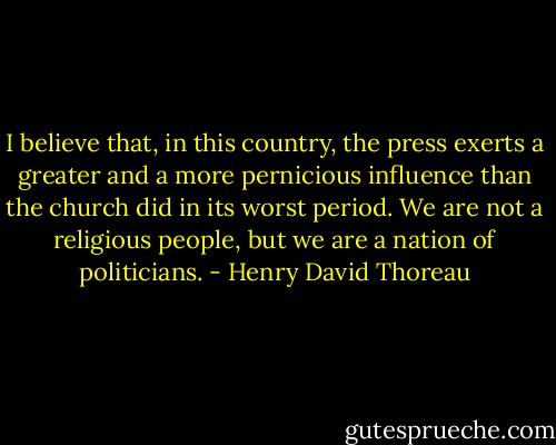 I believe that, in this country, the press exerts a greater and a more pernicious influence than the church did in its worst period. We are not a religious people, but we are a nation of politicians. - Henry David Thoreau