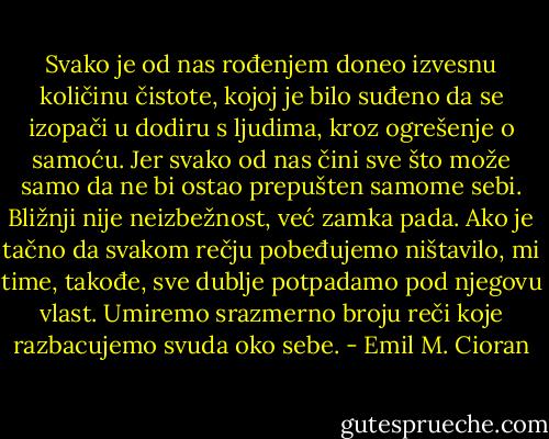 Svako je od nas rođenjem doneo izvesnu količinu čistote, kojoj je bilo suđeno da se izopači u dodiru s ljudima, kroz ogrešenje o samoću. Jer svako od nas čini sve što može samo da ne bi ostao prepušten samome sebi. Bližnji nije neizbežnost, već zamka pada. Ako je tačno da svakom rečju pobeđujemo ništavilo, mi time, takođe, sve dublje potpadamo pod njegovu vlast. Umiremo srazmerno broju reči koje razbacujemo svuda oko sebe. - Emil M. Cioran