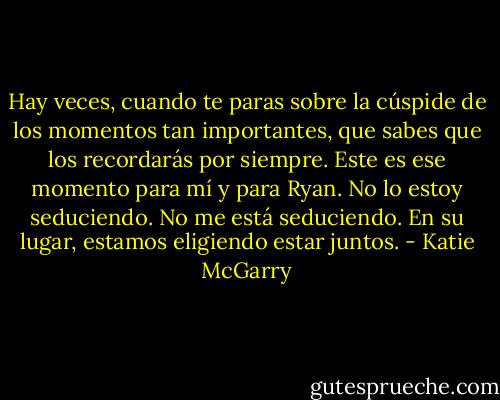 Hay veces, cuando te paras sobre la cúspide de los momentos tan importantes, que sabes que los recordarás por siempre.<br />Este es ese momento para mí y para Ryan. No lo estoy seduciendo. No me está seduciendo. En su lugar, estamos eligiendo estar juntos. - Katie McGarry