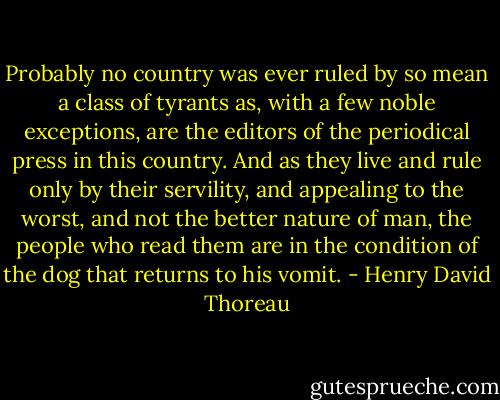 Probably no country was ever ruled by so mean a class of tyrants as, with a few noble exceptions, are the editors of the periodical press in this country. And as they live and rule only by their servility, and appealing to the worst, and not the better nature of man, the people who read them are in the condition of the dog that returns to his vomit. - Henry David Thoreau