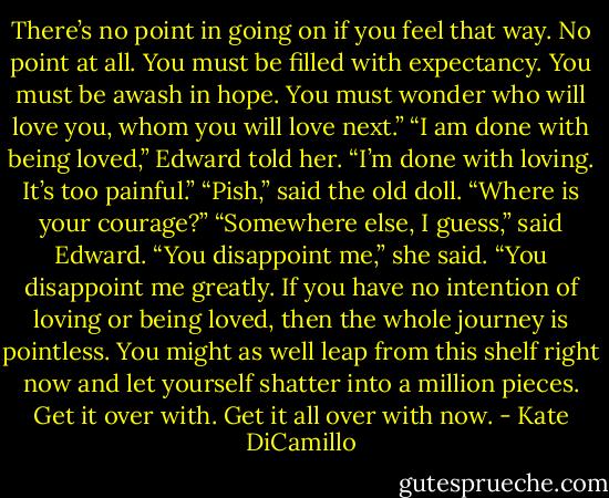 There’s no point in going on if you feel that way. No point at all. You must be filled with expectancy. You must be awash in hope. You must wonder who will love you, whom you will love next.” “I am done with being loved,” Edward told her. “I’m done with loving. It’s too painful.” “Pish,” said the old doll. “Where is your courage?” “Somewhere else, I guess,” said Edward. “You disappoint me,” she said. “You disappoint me greatly. If you have no intention of loving or being loved, then the whole journey is pointless. You might as well leap from this shelf right now and let yourself shatter into a million pieces. Get it over with. Get it all over with now. - Kate DiCamillo
