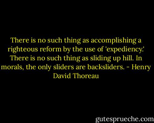 There is no such thing as accomplishing a righteous reform by the use of 'expediency.' There is no such thing as sliding up hill. In morals, the only sliders are backsliders. - Henry David Thoreau