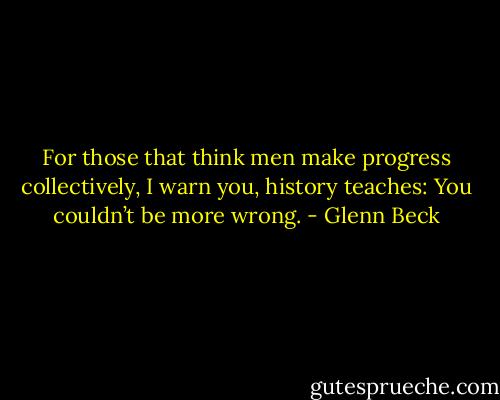 For those that think men make progress collectively, I warn you, history teaches: You couldn’t be more wrong. - Glenn Beck