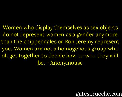 Women who display themselves as sex objects do not represent women as a gender anymore than the chippendales or Ron Jeremy represent you. Women are not a homogenous group who all get together to decide how or who they will be. - Anonymouse