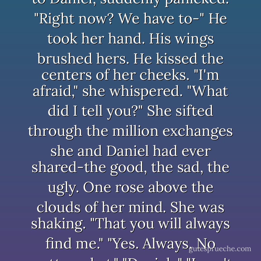 The voice boomed from the Throne. "One more goodbye."<br />Together, Luce and Daniel turned to acknowledge the Throne, but the second their eyes fell upon it, the stately figure of the woman blazed into white-hot glory, and they had to shield their eyes.<br />The Throne was indiscernible again, a gathering of light too brilliant to be gazed upon by angels.<br />"Hey, guys." Arriane sniffed. "I think she meant for you two to say goodbye to each other."<br />"Oh," Luce said, turning to Daniel, suddenly panicked. "Right now? We have to-"<br />He took her hand. His wings brushed hers. He kissed the centers of her cheeks.<br />"I'm afraid," she whispered.<br />"What did I tell you?"<br />She sifted through the million exchanges she and Daniel had ever shared-the good, the sad, the ugly. One rose above the clouds of her mind.<br />She was shaking. "That you will always find me."<br />"Yes. Always. No matter what."<br />"Daniel-"<br />"I can't wait to make you the love of my mortal life."<br />"But you won't know me. You won't remember. Everything will be different."<br />He wiped away her tear with his thumb. "And you think that will stop me?"<br />She closed her eyes. "I love you too much to say goodbye."<br />"It isn't goodbye." He gave her one last angelic kiss and embraced her so tightly she could hear his steady heartbeat, overlapping her own. "It's until we meet again. - Lauren Kate