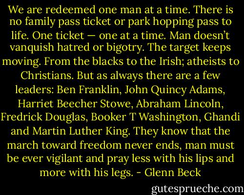 We are redeemed one man at a time. There is no family pass ticket or park hopping pass to life. One ticket — one at a time. Man doesn’t vanquish hatred or bigotry. The target keeps moving. From the blacks to the Irish; atheists to Christians. But as always there are a few leaders: Ben Franklin, John Quincy Adams, Harriet Beecher Stowe, Abraham Lincoln, Fredrick Douglas, Booker T Washington, Ghandi and Martin Luther King. They know that the march toward freedom never ends, man must be ever vigilant and pray less with his lips and more with his legs. - Glenn Beck