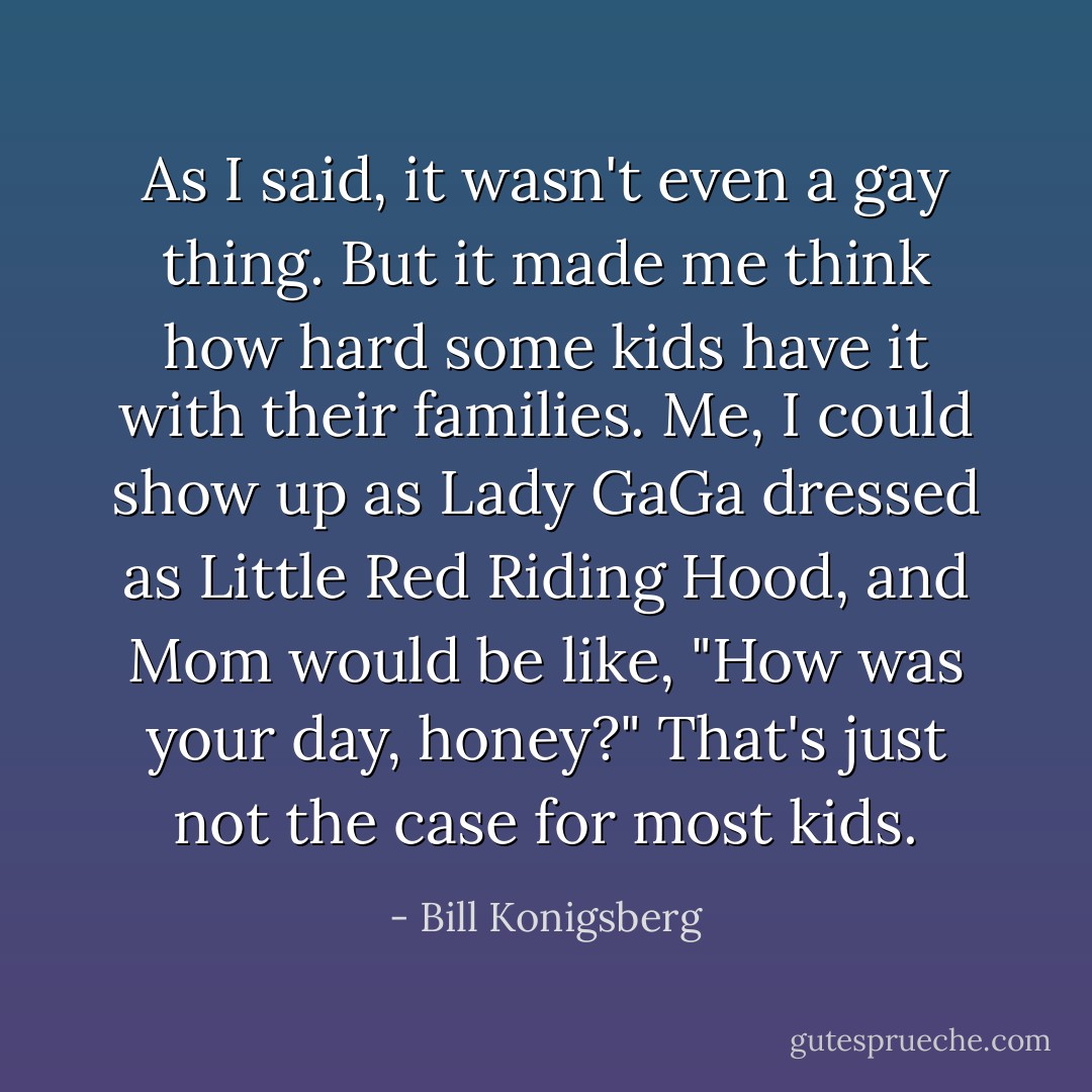 As I said, it wasn't even a gay thing. But it made me think how hard some kids have it with their families. Me, I could show up as Lady GaGa dressed as Little Red Riding Hood, and Mom would be like, "How was your day, honey?" That's just not the case for most kids. - Bill Konigsberg