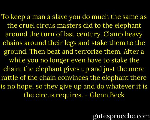 To keep a man a slave you do much the same as the cruel circus masters did to the elephant around the turn of last century. Clamp heavy chains around their legs and stake them to the ground. Then beat and terrorize them. After a while you no longer even have to stake the chain; the elephant gives up and just the mere rattle of the chain convinces the elephant there is no hope, so they give up and do whatever it is the circus requires. - Glenn Beck