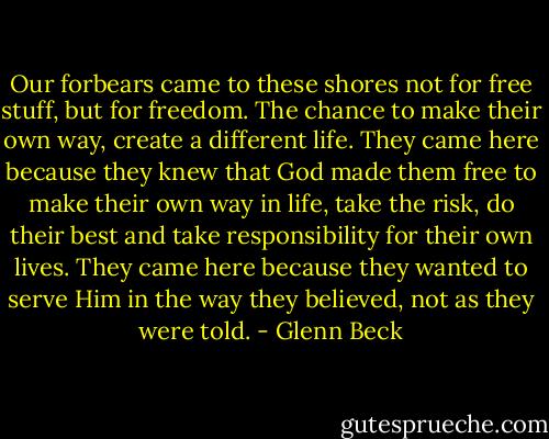 Our forbears came to these shores not for free stuff, but for freedom. The chance to make their own way, create a different life. They came here because they knew that God made them free to make their own way in life, take the risk, do their best and take responsibility for their own lives. They came here because they wanted to serve Him in the way they believed, not as they were told. - Glenn Beck