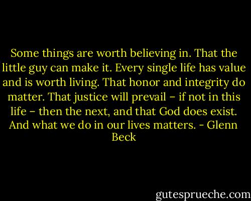 Some things are worth believing in. That the little guy can make it. Every single life has value and is worth living. That honor and integrity do matter. That justice will prevail – if not in this life – then the next, and that God does exist. And what we do in our lives matters. - Glenn Beck