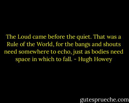 The Loud came before the quiet. That was a Rule of the World, for the bangs and shouts need somewhere to echo, just as bodies need space in which to fall. - Hugh Howey