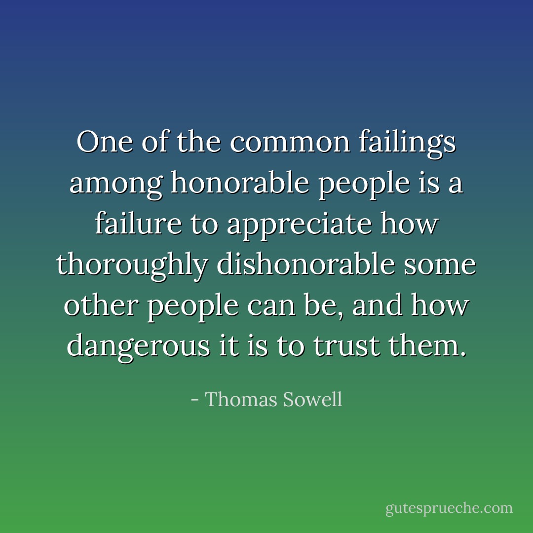 One of the common failings among honorable people is a failure to appreciate how thoroughly dishonorable some other people can be, and how dangerous it is to trust them. - Thomas Sowell