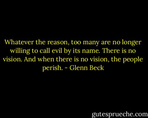 Whatever the reason, too many are no longer willing to call evil by its name. There is no vision. And when there is no vision, the people perish. - Glenn Beck