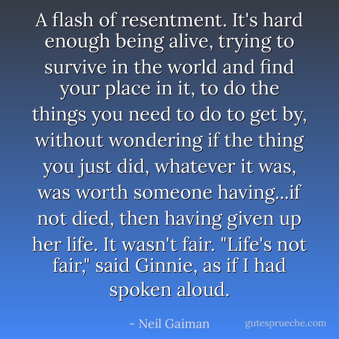 A flash of resentment. It's hard enough being alive, trying to survive in the world and find your place in it, to do the things you need to do to get by, without wondering if the thing you just did, whatever it was, was worth someone having...if not died, then having given up her life. It wasn't fair. "Life's not fair," said Ginnie, as if I had spoken aloud. - Neil Gaiman