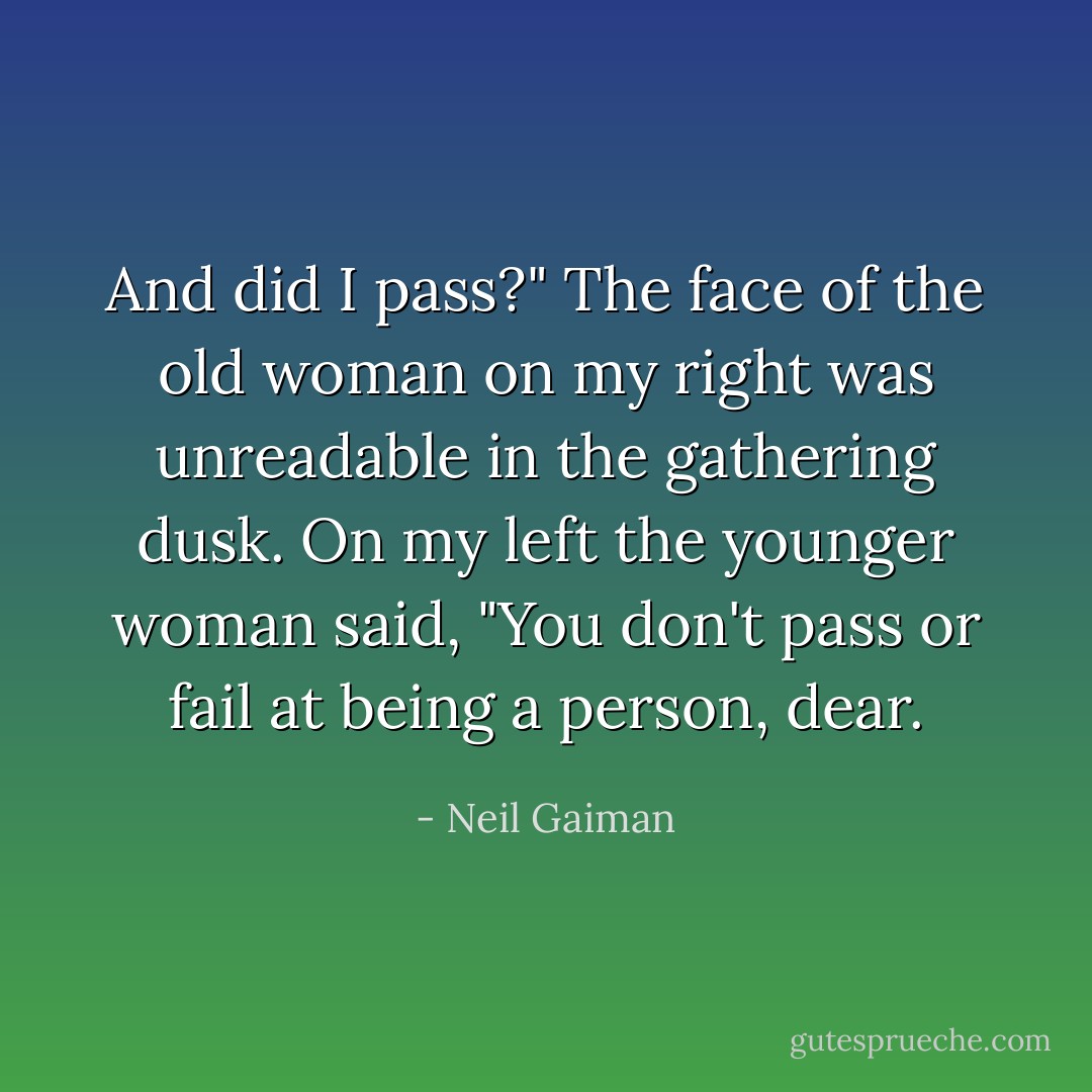 And did I pass?" The face of the old woman on my right was unreadable in the gathering dusk. On my left the younger woman said, "You don't pass or fail at being a person, dear. - Neil Gaiman