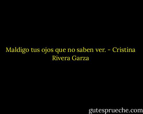 Maldigo tus ojos que no saben ver. - Cristina Rivera Garza