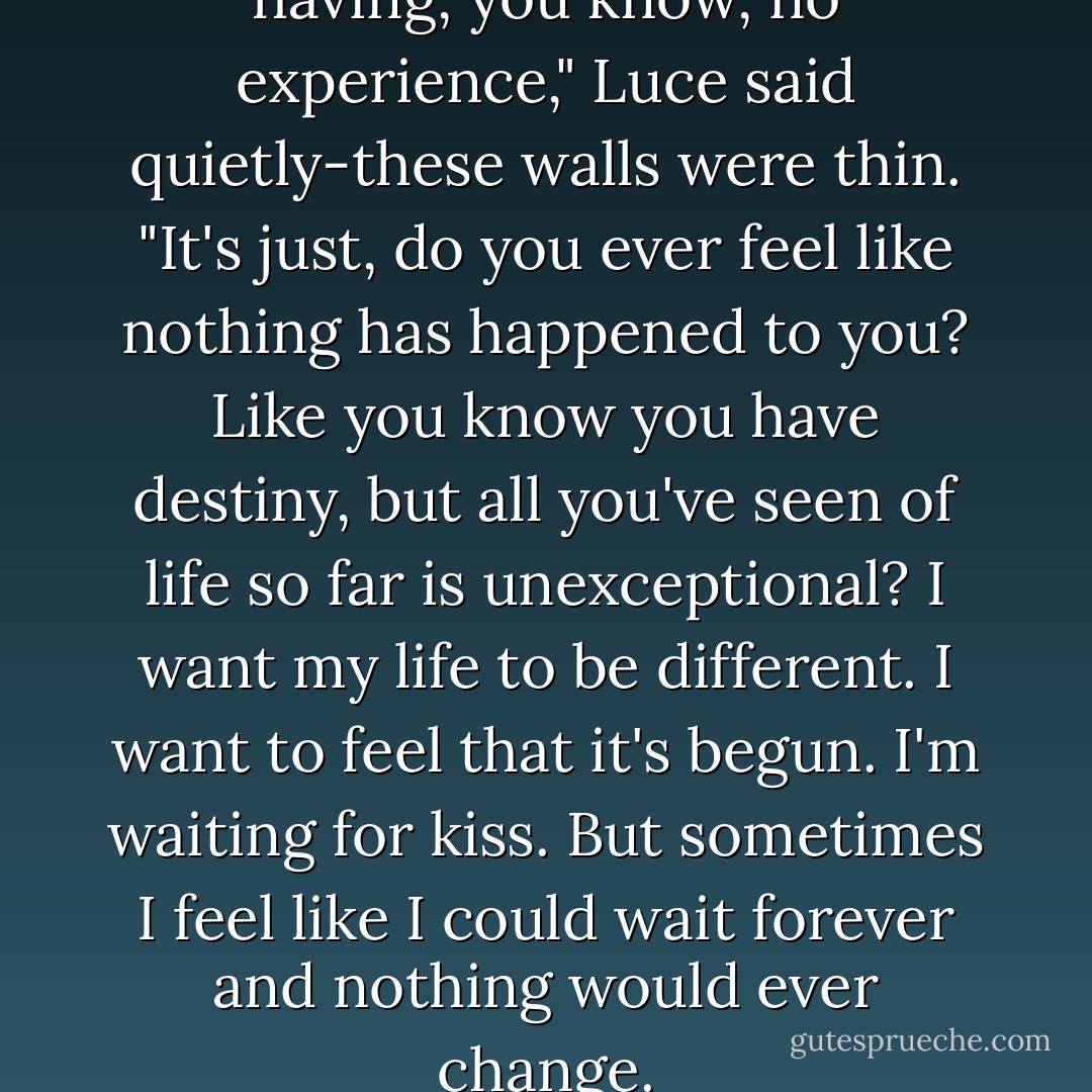 I'm not embarrassed about having, you know, no experience," Luce said quietly-these walls were thin. "It's just, do you ever feel like <i>nothing</i> has happened to you? Like you know you have destiny, but all you've seen of life so far is unexceptional? I want my life to be different. I want to feel that it's begun. I'm waiting for <i>kiss</i>. But sometimes I feel like I could wait forever and nothing would ever change. - Lauren Kate