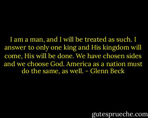 I am a man, and I will be treated as such. I answer to only one king and His kingdom will come, His will be done. We have chosen sides and we choose God. America as a nation must do the same, as well. - Glenn Beck