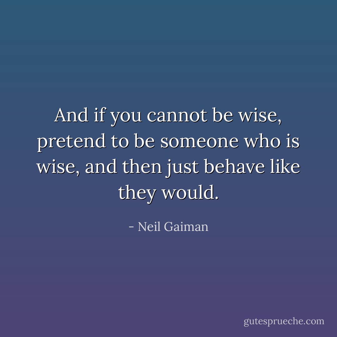 And if you cannot be wise, pretend to be someone who is wise, and then just behave like they would. - Neil Gaiman