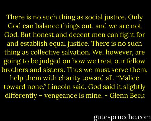 There is no such thing as social justice. Only God can balance things out, and we are not God. But honest and decent men can fight for and establish equal justice. There is no such thing as collective salvation. We, however, are going to be judged on how we treat our fellow brothers and sisters. Thus we must serve them, help them with charity toward all. “Malice toward none,” Lincoln said. God said it slightly differently – vengeance is mine. - Glenn Beck