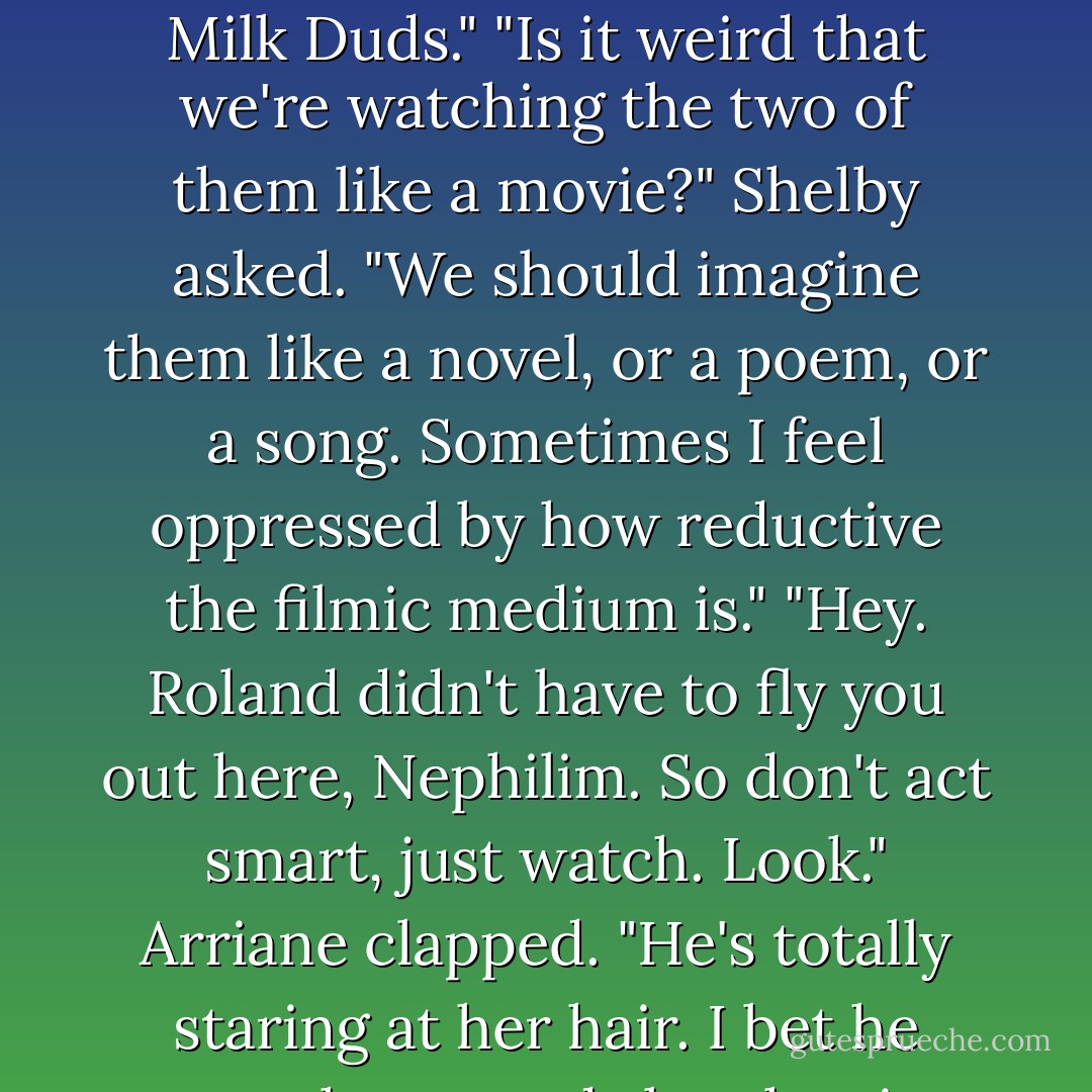 Does this popcorn taste burnt to you?" Miles asked, chewing loudly.<br />"Don't eat that," Roland said, plucking the popcorn from Miles's palm. "Arriane got it out of the trash after Luce set the dorm room kitchen on fire."<br />Miles began spitting frantically, leaning over the edge of Roland's wings.<br />"It was my way of connecting with Luce." Arriane shrugged. "But here, if you must, have some Milk Duds."<br />"Is it weird that we're watching the two of them like a movie?" Shelby asked. "We should imagine them like a novel, or a poem, or a song. Sometimes I feel oppressed by how reductive the filmic medium is."<br />"Hey. Roland didn't <i>have</i> to fly you out here, Nephilim. So don't act smart, just watch. Look." Arriane clapped. "He's totally staring at her hair. I bet he goes home and sketches it tonight. How cuuute!"<br />"Arriane, you got way too good at being a teenager," Roland said. "How long are we going to watch for? I mean, don't you think they've earned a little privacy?"<br />"He's right," Arriane said. "We have other things on our celestial plates. Like..." Her smirk faded when she couldn't seem to think of anything. - Lauren Kate