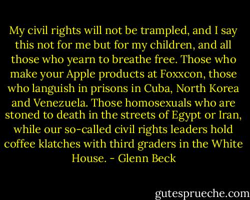 My civil rights will not be trampled, and I say this not for me but for my children, and all those who yearn to breathe free. Those who make your Apple products at Foxxcon, those who languish in prisons in Cuba, North Korea and Venezuela. Those homosexuals who are stoned to death in the streets of Egypt or Iran, while our so-called civil rights leaders hold coffee klatches with third graders in the White House. - Glenn Beck