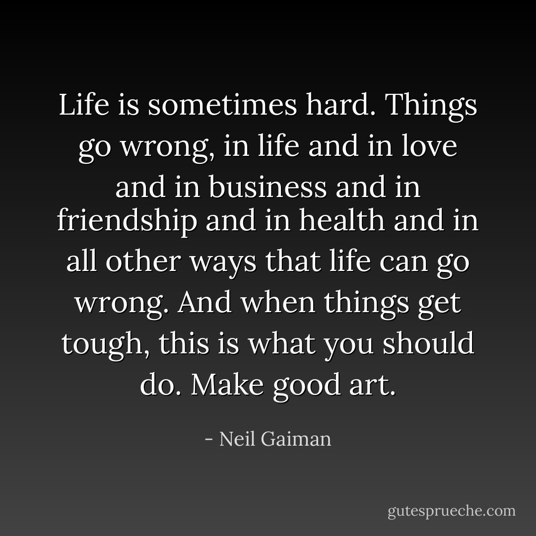 Life is sometimes hard. Things go wrong, in life and in love and in business and in friendship and in health and in all other ways that life can go wrong. And when things get tough, this is what you should do. Make good art. - Neil Gaiman