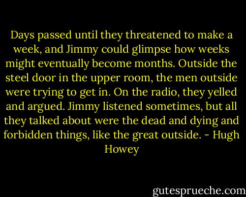 Days passed until they threatened to make a week, and Jimmy could glimpse how weeks might eventually become months. Outside the steel door in the upper room, the men outside were trying to get in. On the radio, they yelled and argued. Jimmy listened sometimes, but all they talked about were the dead and dying and forbidden things, like the great outside. - Hugh Howey