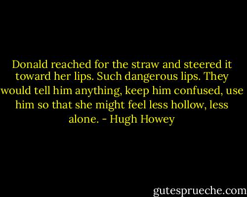 Donald reached for the straw and steered it toward her lips. Such dangerous lips. They would tell him anything, keep him confused, use him so that she might feel less hollow, less alone. - Hugh Howey
