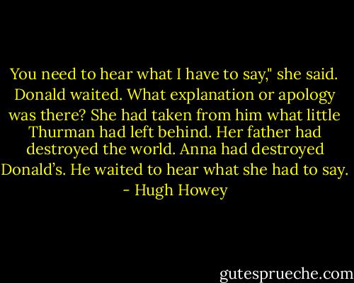 You need to hear what I have to say," she said. Donald waited. What explanation or apology was there? She had taken from him what little Thurman had left behind. Her father had destroyed the world. Anna had destroyed Donald’s. He waited to hear what she had to say. - Hugh Howey