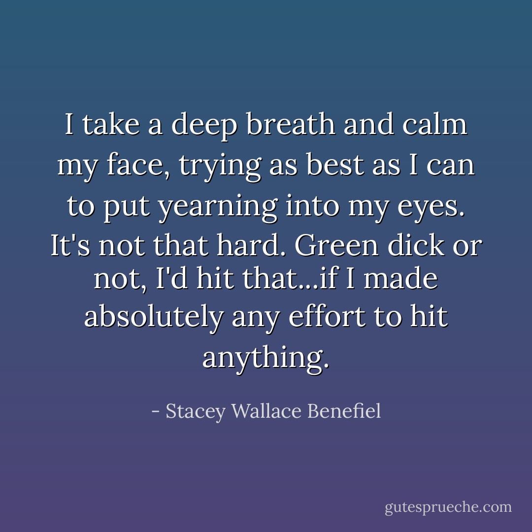 I take a deep breath and calm my face, trying as best as I can to put yearning into my eyes. It's not that hard. Green dick or not, I'd hit that...if I made absolutely any effort to hit anything. - Stacey Wallace Benefiel