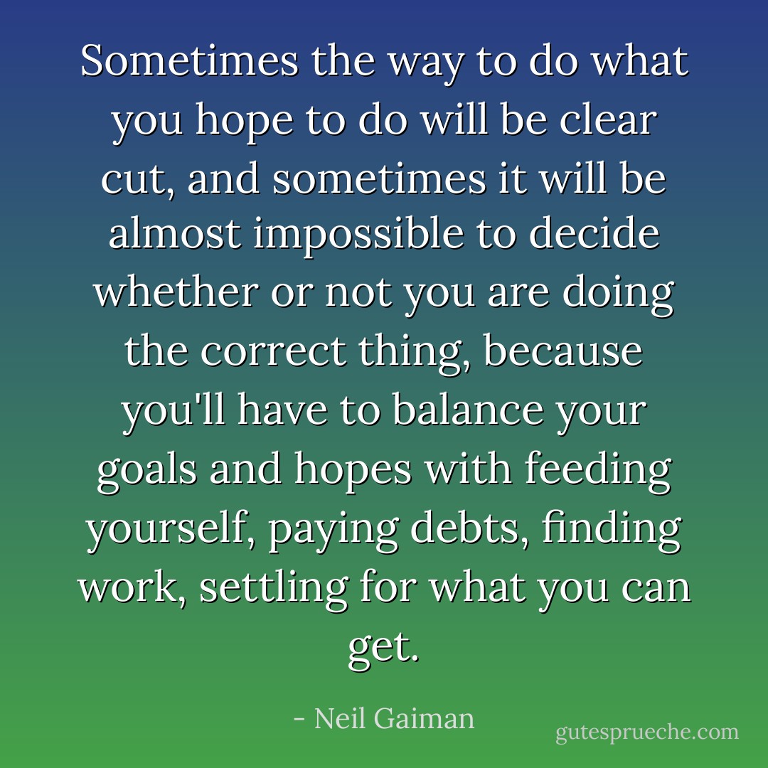 Sometimes the way to do what you hope to do will be clear cut, and sometimes it will be almost impossible to decide whether or not you are doing the correct thing, because you'll have to balance your goals and hopes with feeding yourself, paying debts, finding work, settling for what you can get. - Neil Gaiman