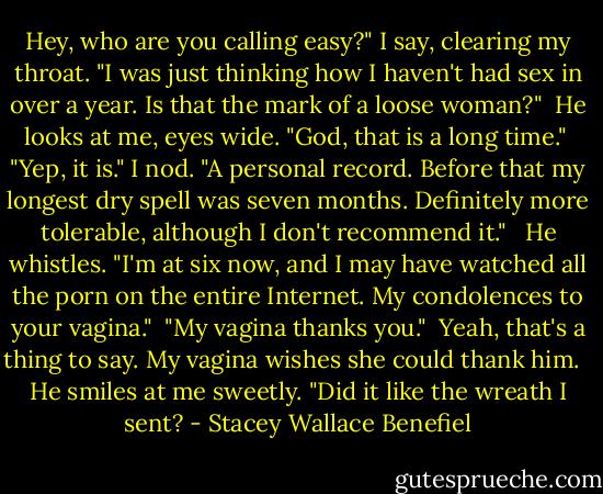 Hey, who are you calling easy?" I say, clearing my throat. "I was just thinking how I haven't had sex in over a year. Is that the mark of a loose woman?"<br /><br />He looks at me, eyes wide. "God, that is a long time."<br /><br />"Yep, it is." I nod. "A personal record. Before that my longest dry spell was seven months. Definitely more tolerable, although I don't recommend it." <br /><br />He whistles. "I'm at six now, and I may have watched all the porn on the entire Internet. My condolences to your vagina."<br /><br />"My vagina thanks you."<br /><br />Yeah, that's a thing to say. My vagina wishes she could thank him. <br /><br />He smiles at me sweetly. "Did it like the wreath I sent? - Stacey Wallace Benefiel