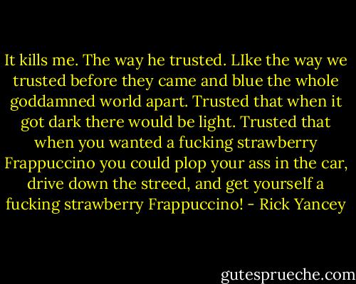 It kills me. The way he trusted. LIke the way we trusted before they came and blue the whole goddamned world apart. Trusted that when it got dark there would be light. Trusted that when you wanted a fucking strawberry Frappuccino you could plop your ass in the car, drive down the streed, and get yourself a fucking strawberry Frappuccino! - Rick Yancey