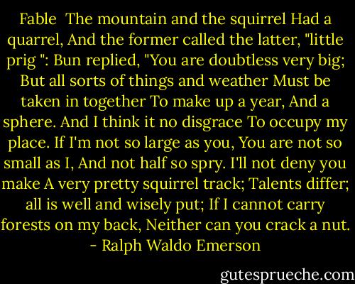 Fable<br /><br />The mountain and the squirrel<br />Had a quarrel,<br />And the former called the latter, "little prig ":<br />Bun replied,<br />"You are doubtless very big;<br />But all sorts of things and weather<br />Must be taken in together<br />To make up a year,<br />And a sphere.<br />And I think it no disgrace<br />To occupy my place.<br />If I'm not so large as you,<br />You are not so small as I,<br />And not half so spry.<br />I'll not deny you make<br />A very pretty squirrel track;<br />Talents differ; all is well and wisely put;<br />If I cannot carry forests on my back,<br />Neither can you crack a nut. - Ralph Waldo Emerson